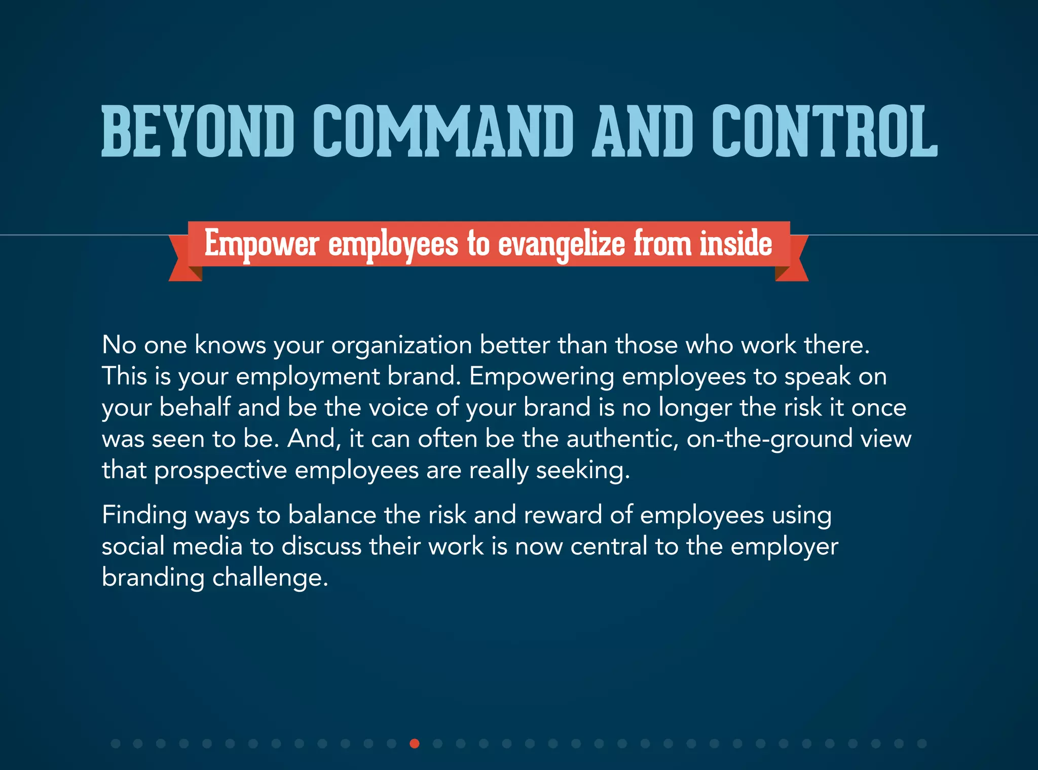 Empower employees to evangelize from inside
No one knows your organization better than those who work there.
This is your employment brand. Empowering employees to speak on
your behalf and be the voice of your brand is no longer the risk it once
was seen to be. And, it can often be the authentic, on-the-ground view
that prospective employees are really seeking.
Finding ways to balance the risk and reward of employees using
social media to discuss their work is now central to the employer
branding challenge.
BEYOND COMMAND AND CONTROL
 
