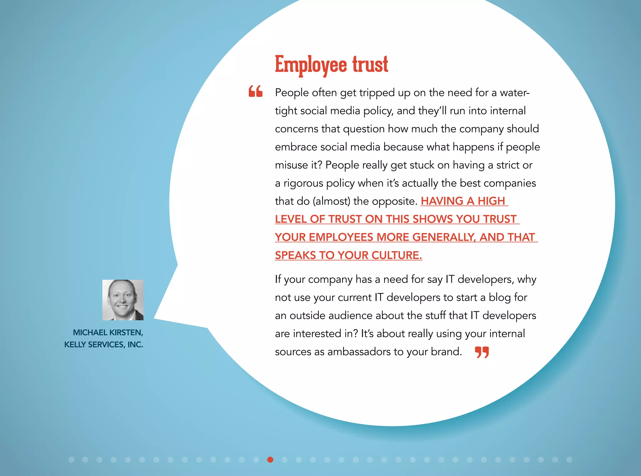 People often get tripped up on the need for a water-
tight social media policy, and they’ll run into internal
concerns that question how much the company should
embrace social media because what happens if people
misuse it? People really get stuck on having a strict or
a rigorous policy when it’s actually the best companies
that do (almost) the opposite. Having a high
level of trust on this shows you trust
your employees more generally, and that
speaks to your culture.
If your company has a need for say IT developers, why
not use your current IT developers to start a blog for
an outside audience about the stuff that IT developers
are interested in? It’s about really using your internal
sources as ambassadors to your brand.
Employee trust
Michael Kirsten,
Kelly Services, Inc.
“
”
 