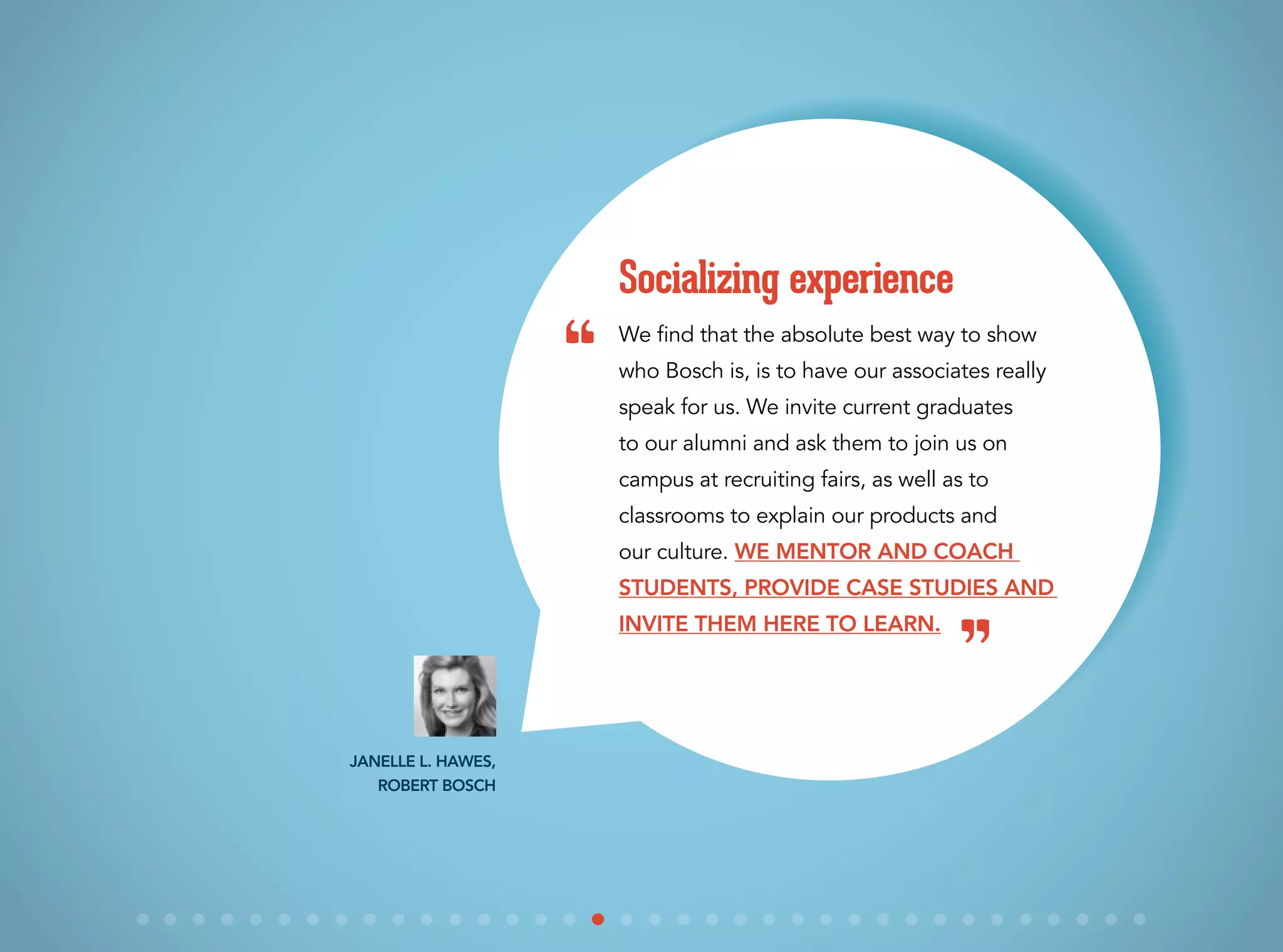 We find that the absolute best way to show
who Bosch is, is to have our associates really
speak for us. We invite current graduates
to our alumni and ask them to join us on
campus at recruiting fairs, as well as to
classrooms to explain our products and
our culture. We mentor and coach
students, provide case studies and
invite them here to learn.
Socializing experience
Janelle L. Hawes,
Robert Bosch
“
”
 
