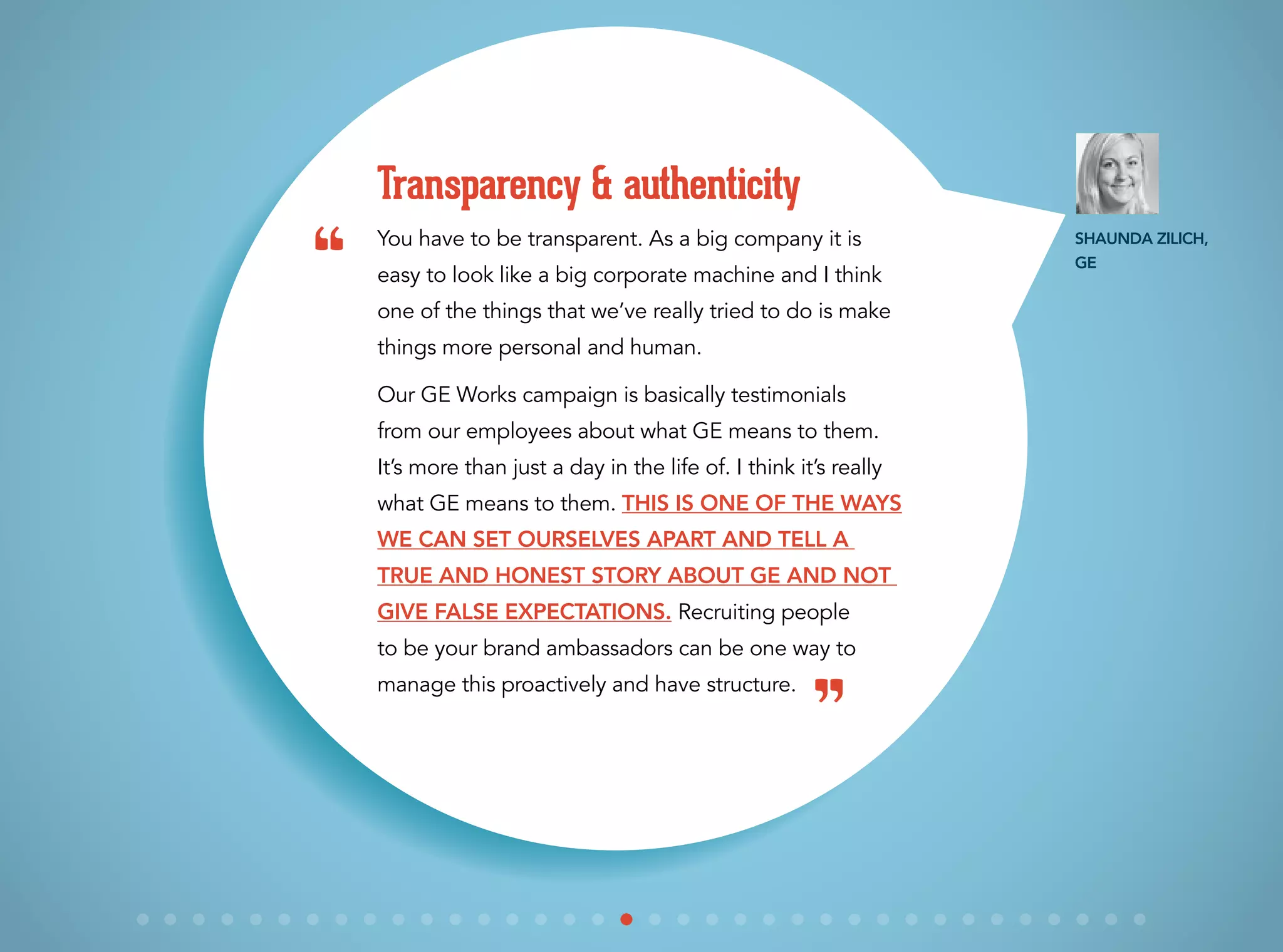 You have to be transparent. As a big company it is
easy to look like a big corporate machine and I think
one of the things that we’ve really tried to do is make
things more personal and human.
Our GE Works campaign is basically testimonials
from our employees about what GE means to them.
It’s more than just a day in the life of. I think it’s really
what GE means to them. This is one of the ways
we can set ourselves apart and tell a
true and honest story about GE and not
give false expectations. Recruiting people
to be your brand ambassadors can be one way to
manage this proactively and have structure.
Transparency & authenticity
“
”
Shaunda Zilich,
GE
 