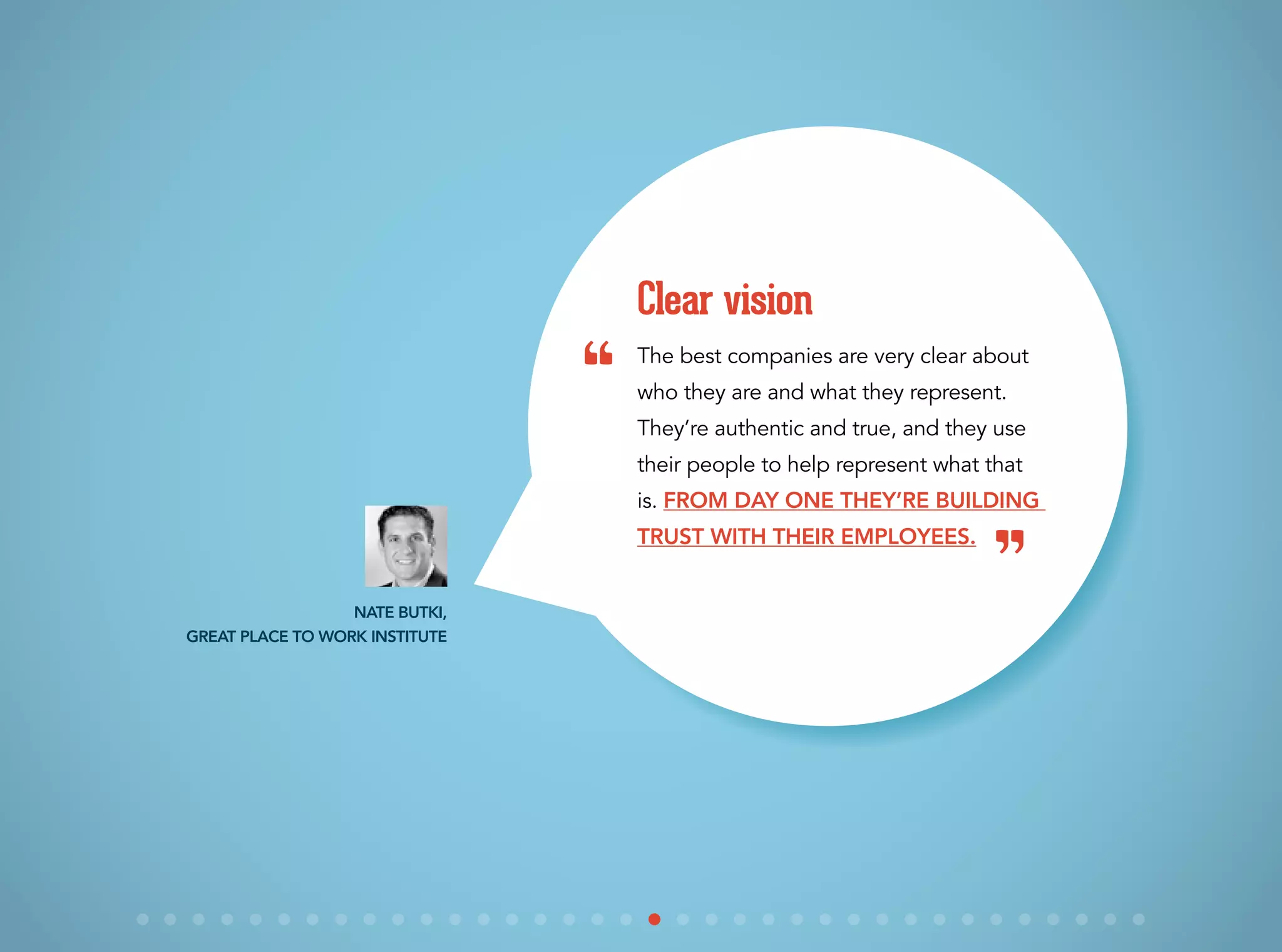 The best companies are very clear about
who they are and what they represent.
They’re authentic and true, and they use
their people to help represent what that
is. From day one they’re building
trust with their employees.
Clear vision
Nate Butki,
Great Place to Work Institute
“
”
 
