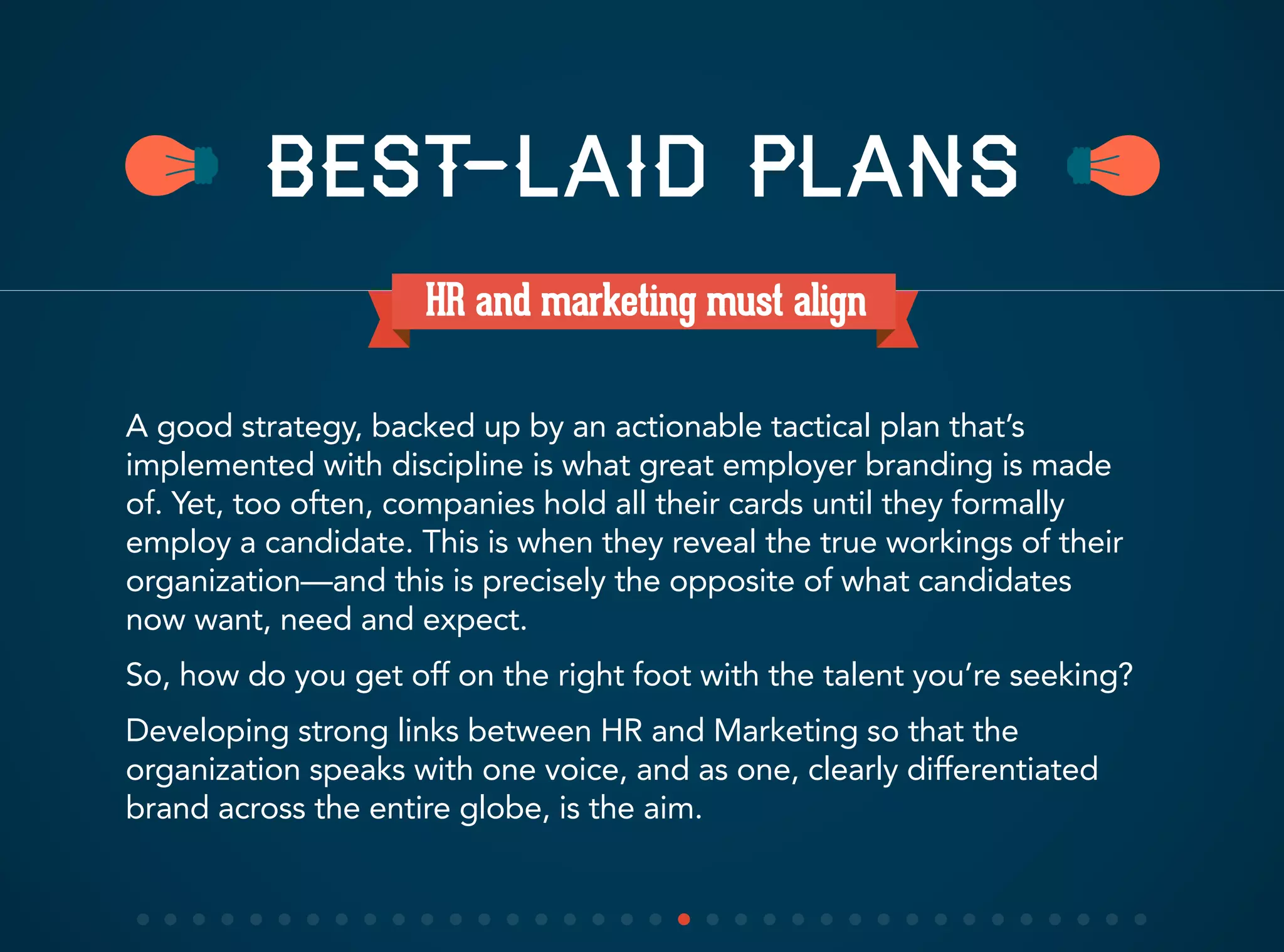 HR and marketing must align
A good strategy, backed up by an actionable tactical plan that’s
implemented with discipline is what great employer branding is made
of. Yet, too often, companies hold all their cards until they formally
employ a candidate. This is when they reveal the true workings of their
organization—and this is precisely the opposite of what candidates
now want, need and expect.
So, how do you get off on the right foot with the talent you’re seeking?
Developing strong links between HR and Marketing so that the
organization speaks with one voice, and as one, clearly differentiated
brand across the entire globe, is the aim.
BEST-LAID PLANS
 