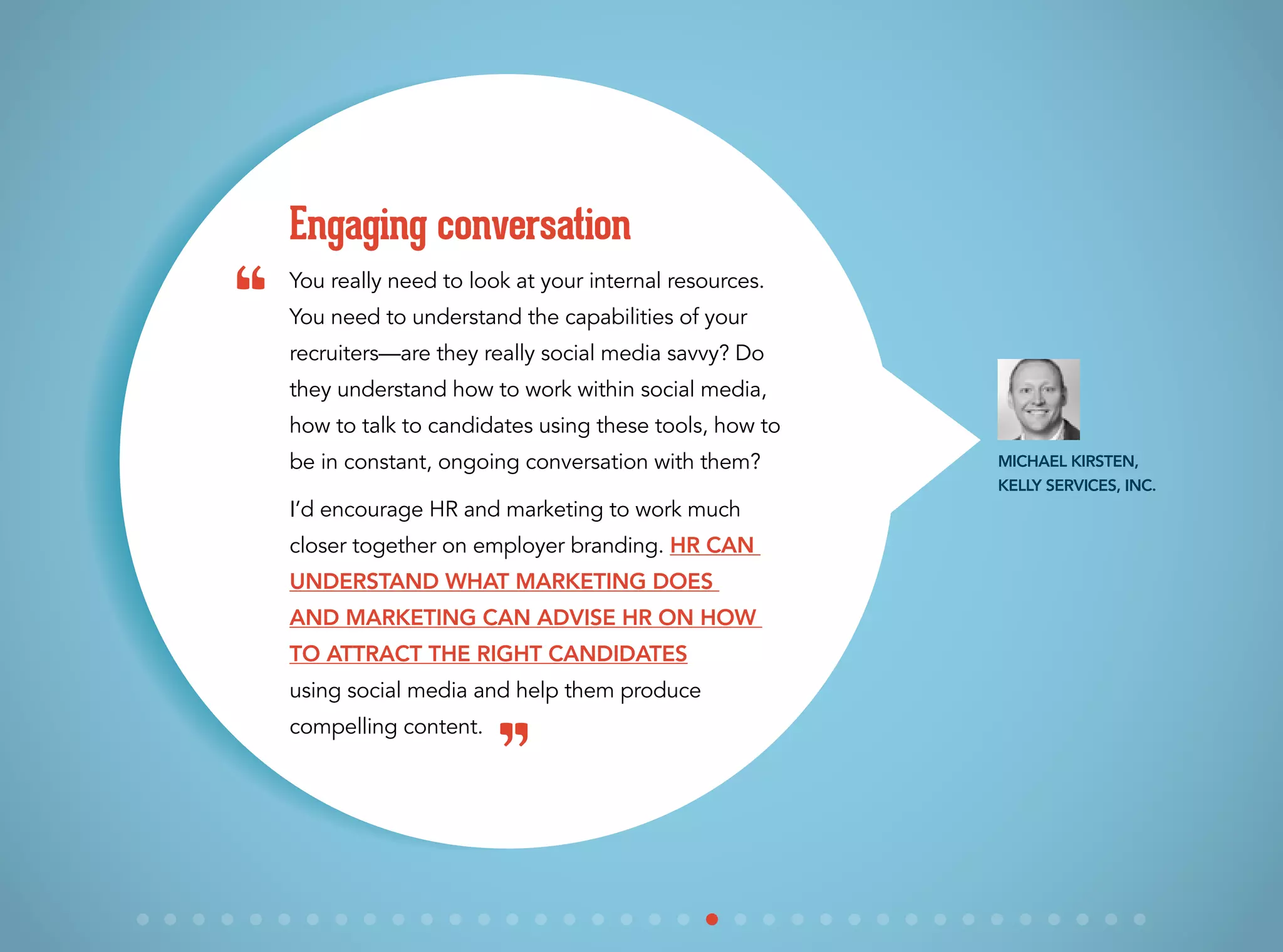 You really need to look at your internal resources.
You need to understand the capabilities of your
recruiters—are they really social media savvy? Do
they understand how to work within social media,
how to talk to candidates using these tools, how to
be in constant, ongoing conversation with them?
I’d encourage HR and marketing to work much
closer together on employer branding. HR can
understand what marketing does
and marketing can advise HR on how
to attract the right candidates
using social media and help them produce
compelling content.
Engaging conversation
Michael Kirsten,
Kelly Services, Inc.
“
”
 