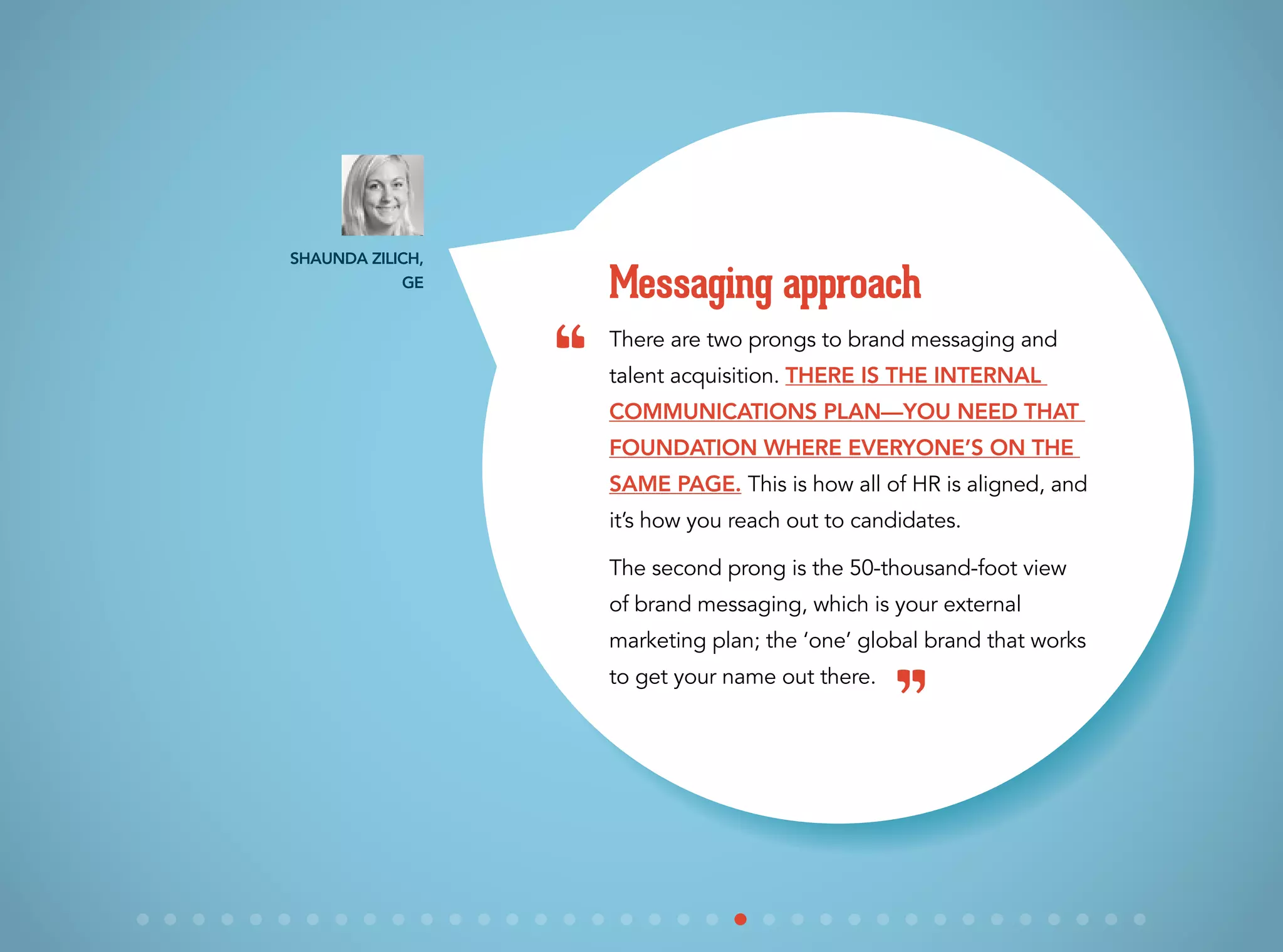 There are two prongs to brand messaging and
talent acquisition. There is the internal
communications plan—you need that
foundation where everyone’s on the
same page. This is how all of HR is aligned, and
it’s how you reach out to candidates.
The second prong is the 50-thousand-foot view
of brand messaging, which is your external
marketing plan; the ‘one’ global brand that works
to get your name out there.
Messaging approach
Shaunda Zilich,
GE
“
”
 