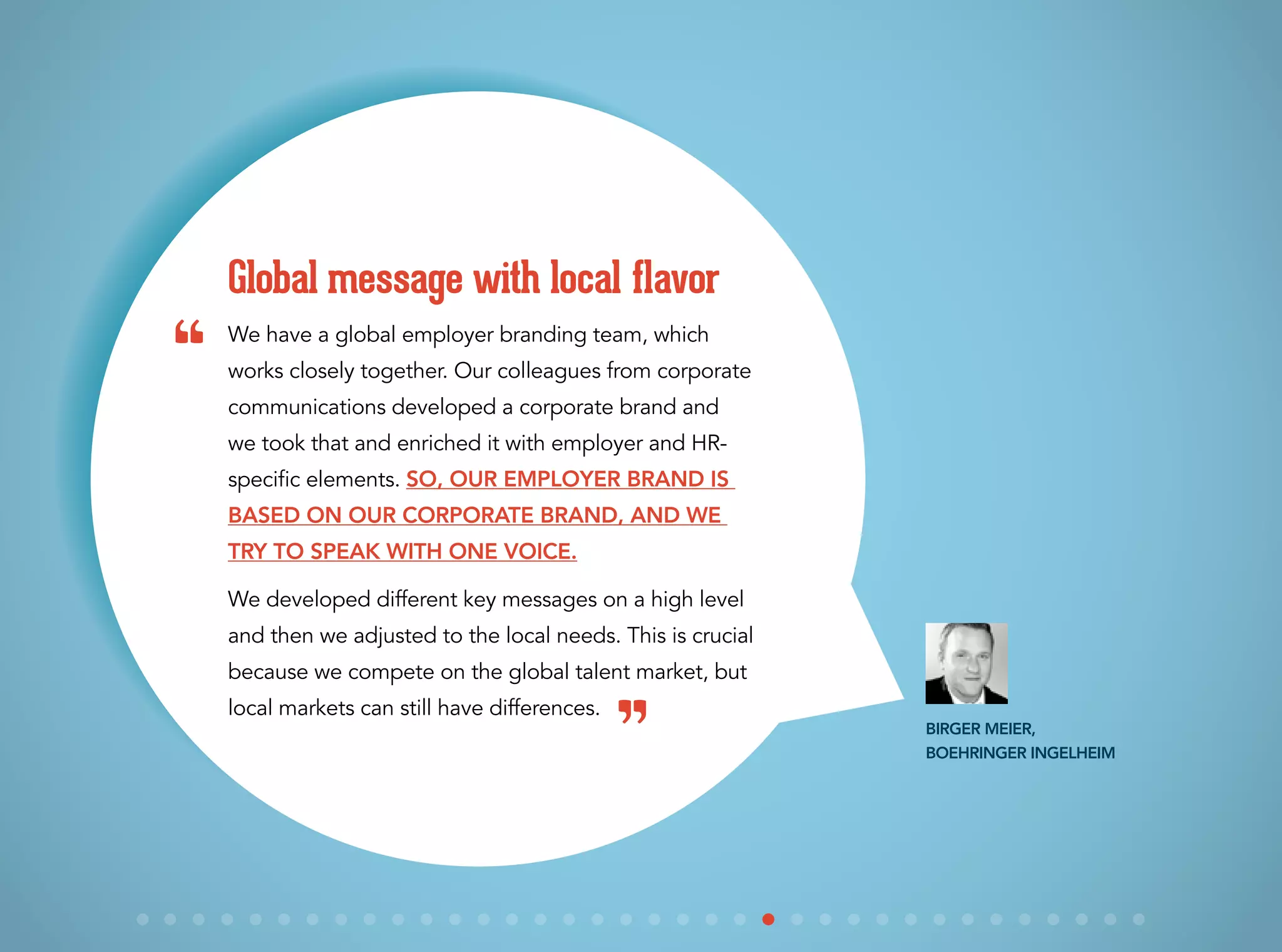 We have a global employer branding team, which
works closely together. Our colleagues from corporate
communications developed a corporate brand and
we took that and enriched it with employer and HR-
specific elements. So, our employer brand is
based on our corporate brand, and we
try to speak with one voice.
We developed different key messages on a high level
and then we adjusted to the local needs. This is crucial
because we compete on the global talent market, but
local markets can still have differences.
Global message with local flavor
Birger Meier,
Boehringer Ingelheim
“
”
 