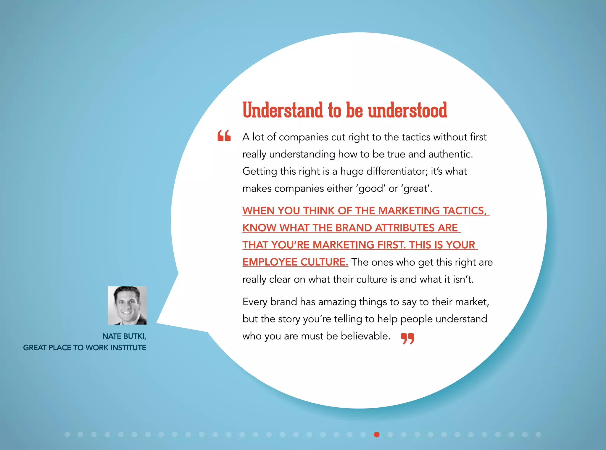 A lot of companies cut right to the tactics without first
really understanding how to be true and authentic.
Getting this right is a huge differentiator; it’s what
makes companies either ‘good’ or ‘great’.
When you think of the marketing tactics,
know what the brand attributes are
that you’re marketing first. This is your
employee culture. The ones who get this right are
really clear on what their culture is and what it isn’t.
Every brand has amazing things to say to their market,
but the story you’re telling to help people understand
who you are must be believable.
Understand to be understood
Nate Butki,
Great Place to Work Institute
“
”
 