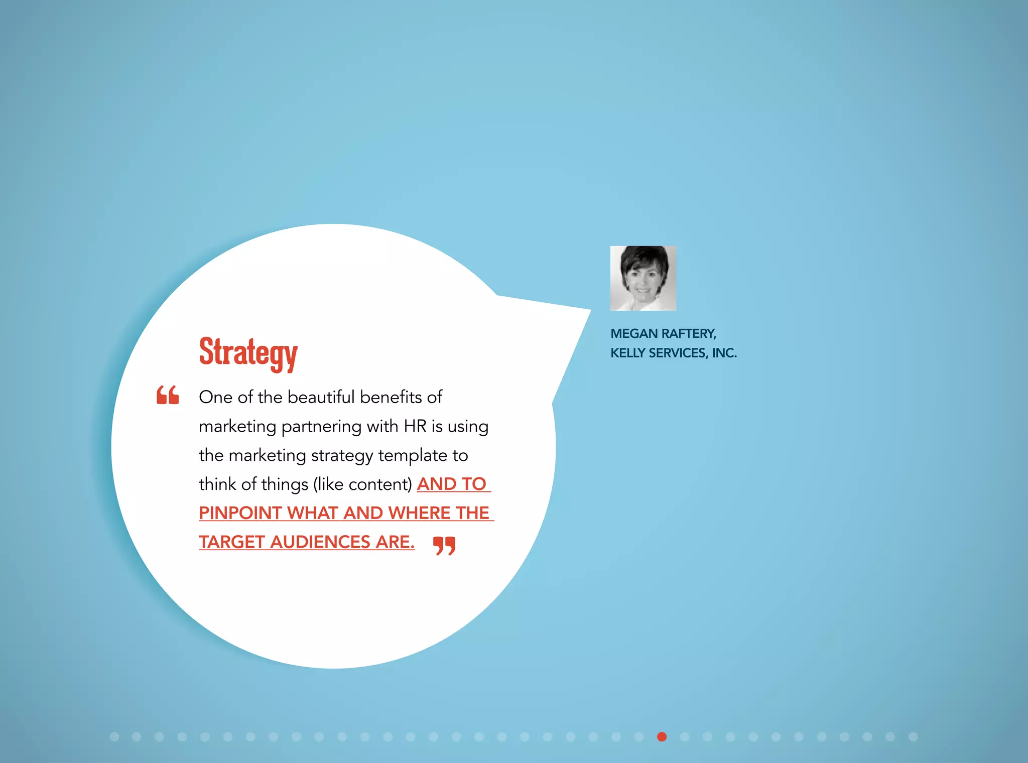 One of the beautiful benefits of
marketing partnering with HR is using
the marketing strategy template to
think of things (like content) and to
pinpoint what and where the
target audiences are.
Strategy
Megan Raftery,
Kelly Services, Inc.
“
”
 