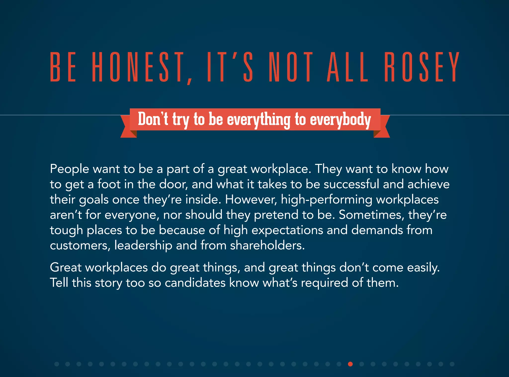 Don’t try to be everything to everybody
People want to be a part of a great workplace. They want to know how
to get a foot in the door, and what it takes to be successful and achieve
their goals once they’re inside. However, high-performing workplaces
aren’t for everyone, nor should they pretend to be. Sometimes, they’re
tough places to be because of high expectations and demands from
customers, leadership and from shareholders.
Great workplaces do great things, and great things don’t come easily.
Tell this story too so candidates know what’s required of them.
BE HONEST, IT’S NOT ALL ROSEY
 