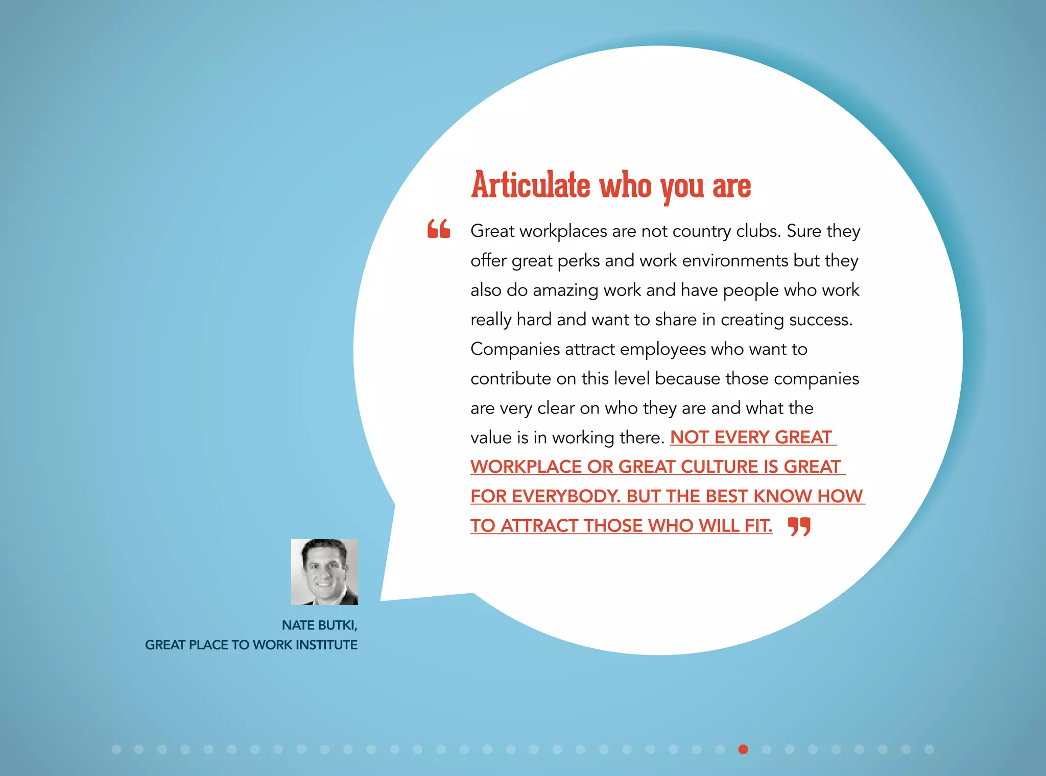 Great workplaces are not country clubs. Sure they
offer great perks and work environments but they
also do amazing work and have people who work
really hard and want to share in creating success.
Companies attract employees who want to
contribute on this level because those companies
are very clear on who they are and what the
value is in working there. Not every great
workplace or great culture is great
for everybody. But the best know how
to attract those who will fit.
Articulate who you are
Nate Butki,
Great Place to Work Institute
“
”
 