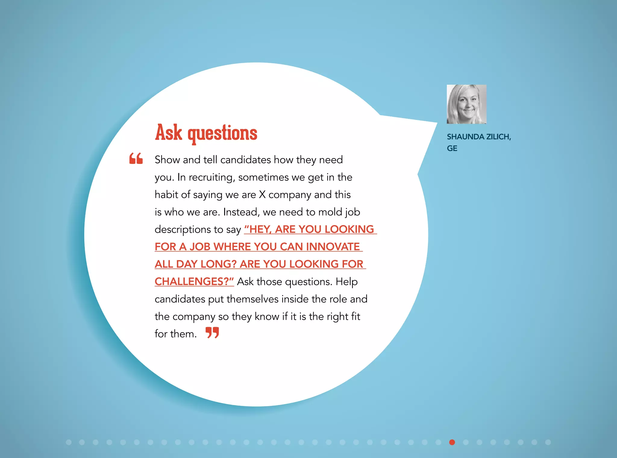 Show and tell candidates how they need
you. In recruiting, sometimes we get in the
habit of saying we are X company and this
is who we are. Instead, we need to mold job
descriptions to say “Hey, are you looking
for a job where you can innovate
all day long? Are you looking for
challenges?” Ask those questions. Help
candidates put themselves inside the role and
the company so they know if it is the right fit
for them.
Ask questions Shaunda Zilich,
GE
“
”
 