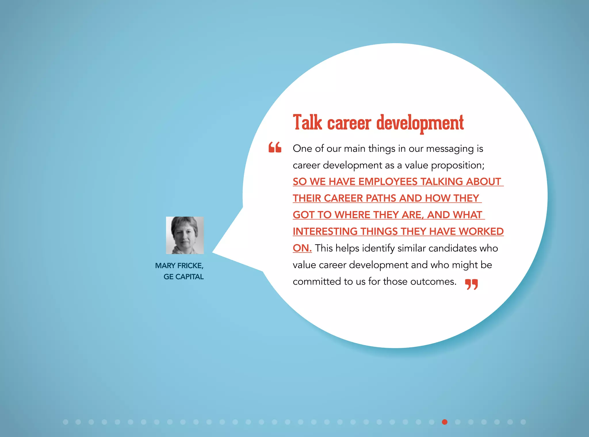 One of our main things in our messaging is
career development as a value proposition;
SO we have employees talking about
their career paths and how they
got to where they are, and what
interesting things they have worked
on. This helps identify similar candidates who
value career development and who might be
committed to us for those outcomes.
Talk career development
Mary Fricke,
GE Capital
“
”
 