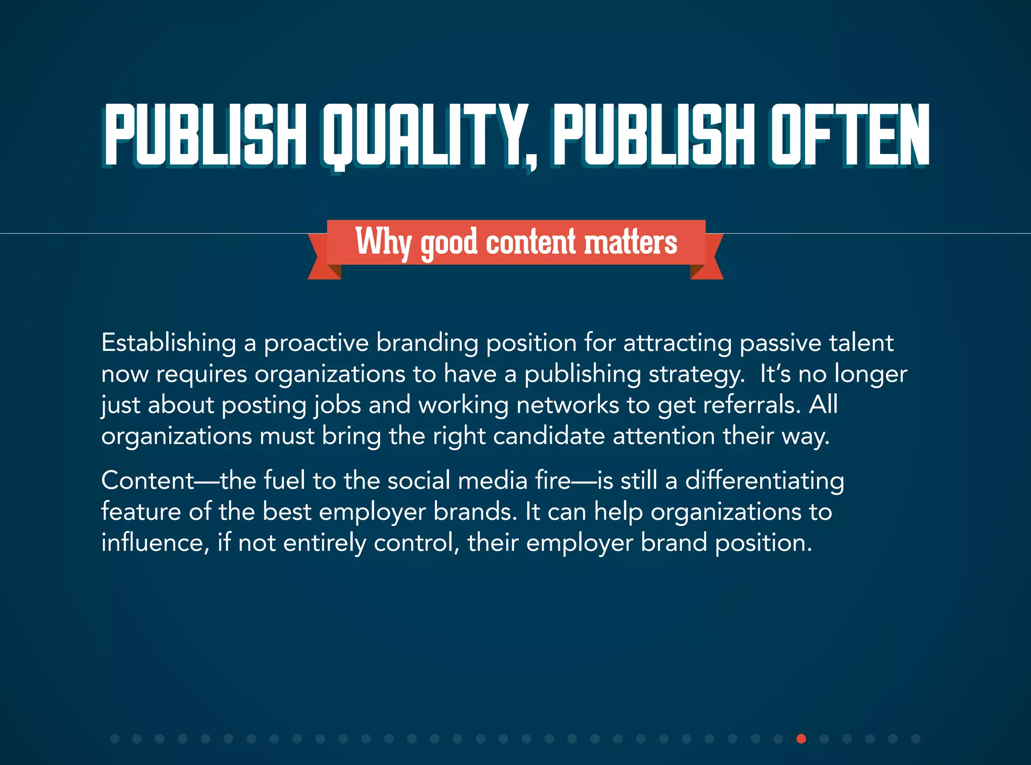 Why good content matters
Establishing a proactive branding position for attracting passive talent
now requires organizations to have a publishing strategy. It’s no longer
just about posting jobs and working networks to get referrals. All
organizations must bring the right candidate attention their way.
Content—the fuel to the social media fire—is still a differentiating
feature of the best employer brands. It can help organizations to
influence, if not entirely control, their employer brand position.
PUBLISHQUALITY,PUBLISHOFTENPUBLISHQUALITY,PUBLISHOFTEN
 