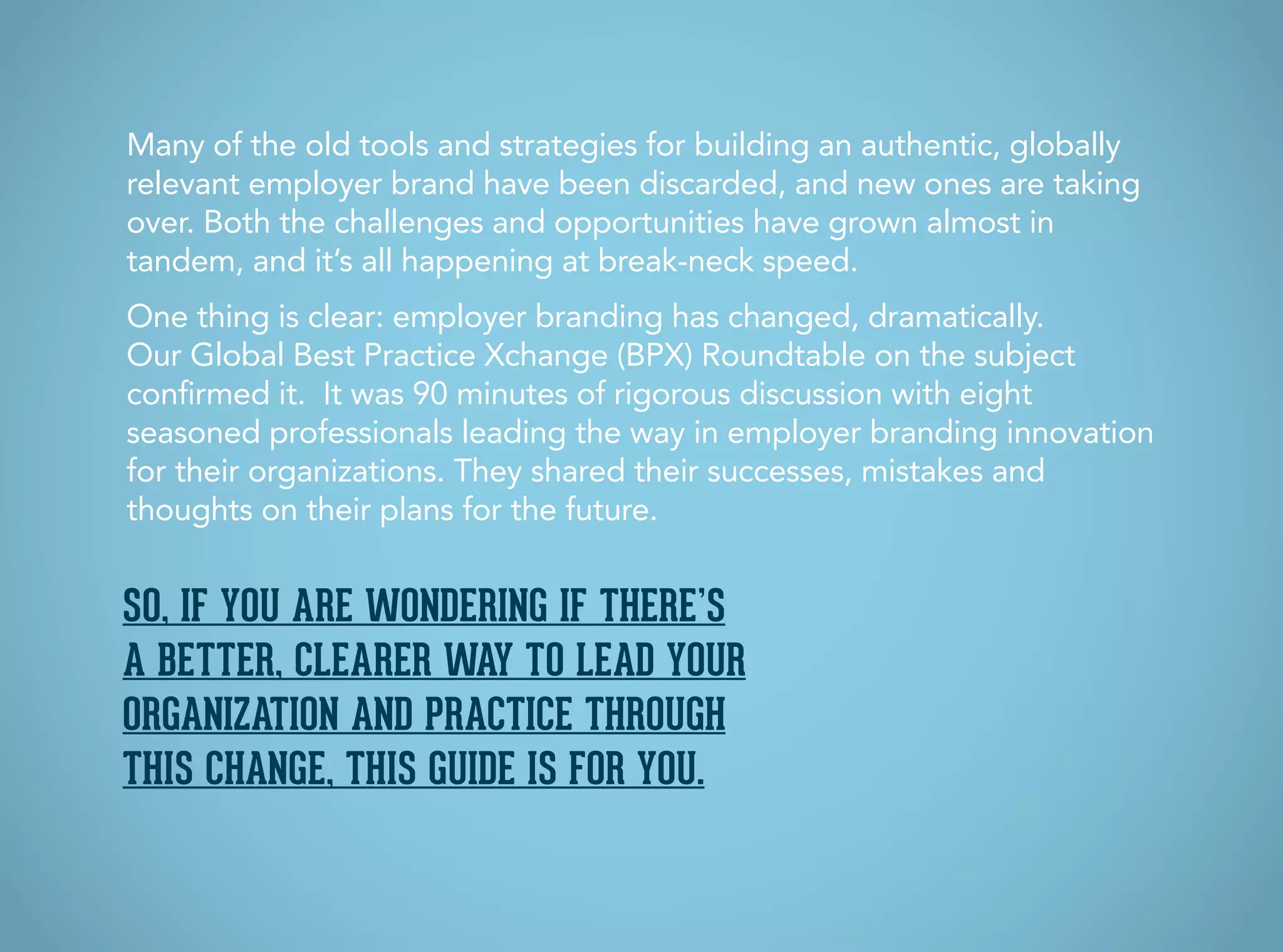 Many of the old tools and strategies for building an authentic, globally
relevant employer brand have been discarded, and new ones are taking
over. Both the challenges and opportunities have grown almost in
tandem, and it’s all happening at break-neck speed.
One thing is clear: employer branding has changed, dramatically.
Our Global Best Practice Xchange (BPX) Roundtable on the subject
confirmed it. It was 90 minutes of rigorous discussion with eight
seasoned professionals leading the way in employer branding innovation
for their organizations. They shared their successes, mistakes and
thoughts on their plans for the future.
So, if you are wondering if there’s
a better, clearer way to lead your
organization and practice through
this change, this guide is for you.
 