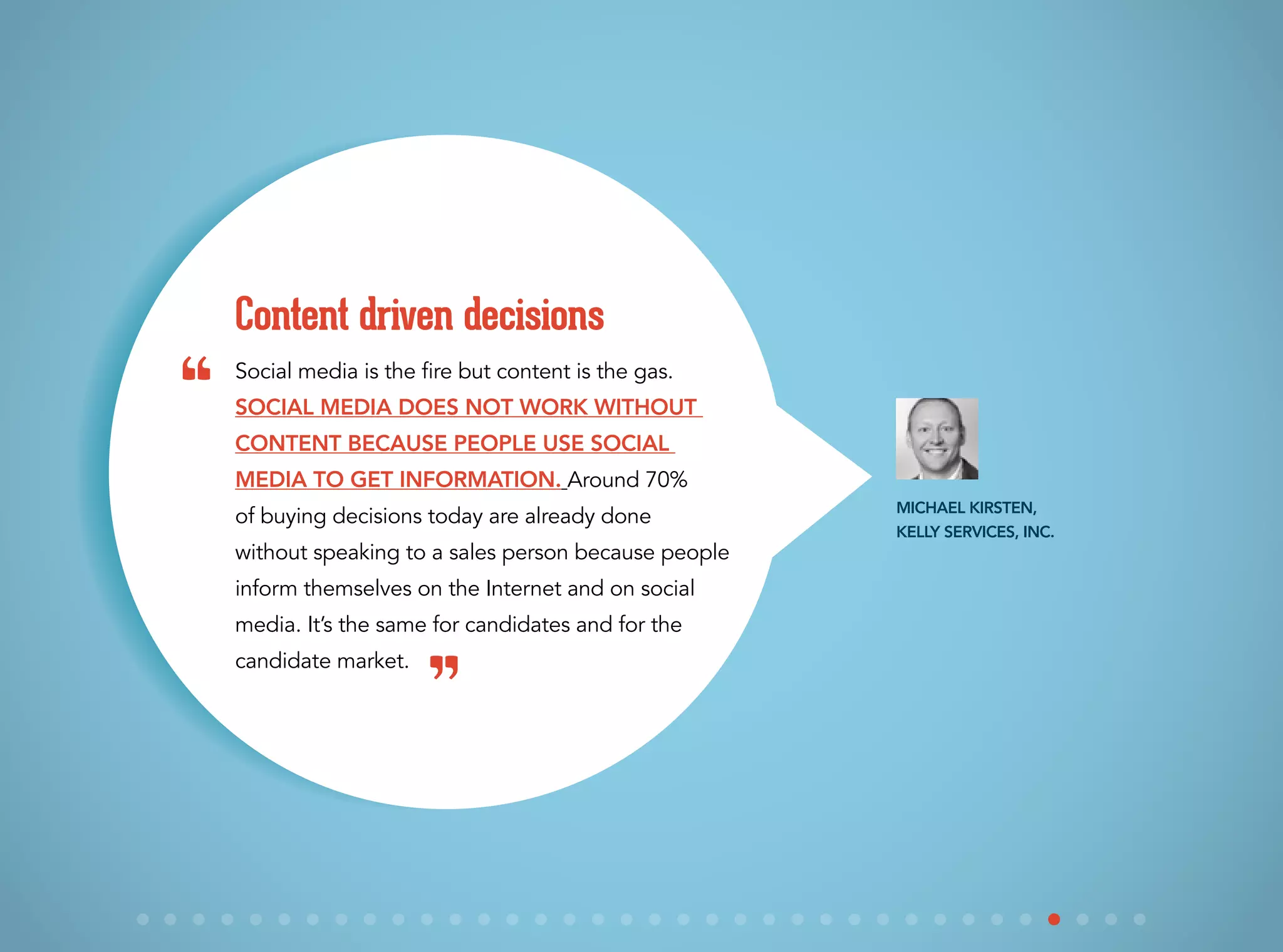 Social media is the fire but content is the gas.
Social media does not work without
content because people use social
media to get information. Around 70%
of buying decisions today are already done
without speaking to a sales person because people
inform themselves on the Internet and on social
media. It’s the same for candidates and for the
candidate market.
Content driven decisions
Michael Kirsten,
Kelly Services, Inc.
“
”
 