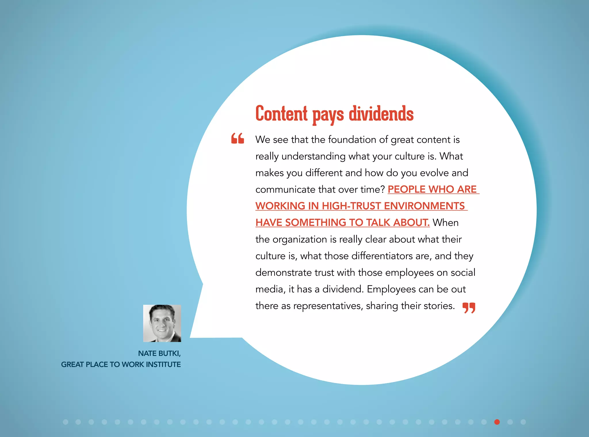 We see that the foundation of great content is
really understanding what your culture is. What
makes you different and how do you evolve and
communicate that over time? People who are
working in high-trust environments
have something to talk about. When
the organization is really clear about what their
culture is, what those differentiators are, and they
demonstrate trust with those employees on social
media, it has a dividend. Employees can be out
there as representatives, sharing their stories.
Content pays dividends
Nate Butki,
Great Place to Work Institute
“
”
 