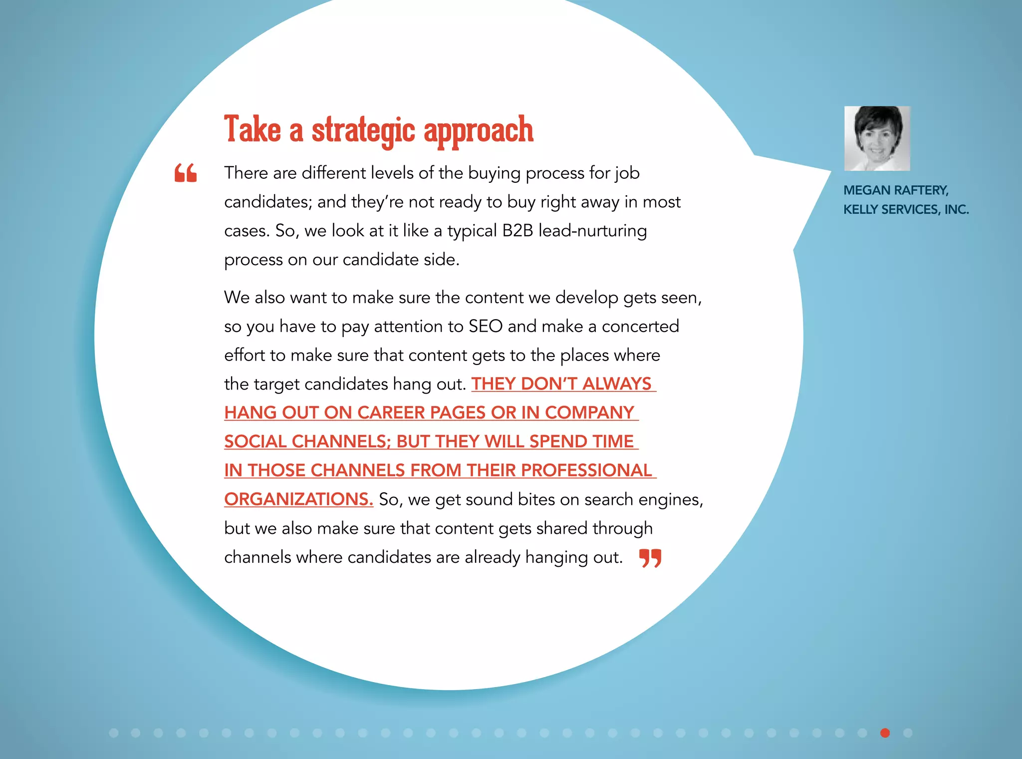 There are different levels of the buying process for job
candidates; and they’re not ready to buy right away in most
cases. So, we look at it like a typical B2B lead-nurturing
process on our candidate side.
We also want to make sure the content we develop gets seen,
so you have to pay attention to SEO and make a concerted
effort to make sure that content gets to the places where
the target candidates hang out. They don’t always
hang out on career pages or in company
social channels; but they will spend time
in those channels from their professional
organizations. So, we get sound bites on search engines,
but we also make sure that content gets shared through
channels where candidates are already hanging out.
Take a strategic approach
“
”
Megan Raftery,
Kelly Services, Inc.
 