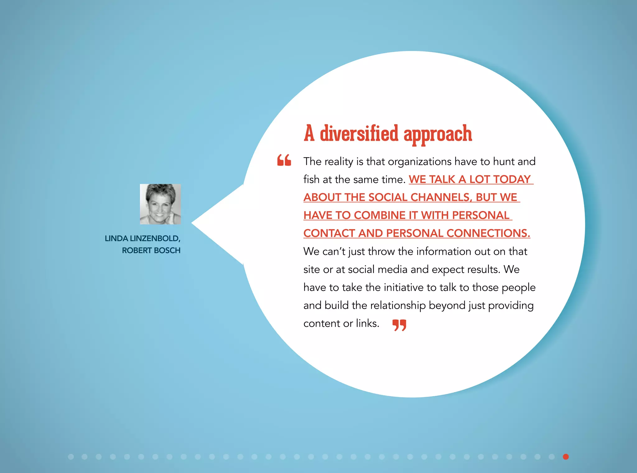 The reality is that organizations have to hunt and
fish at the same time. We talk a lot today
about the social channels, but we
have to combine it with personal
contact and personal connections.
We can’t just throw the information out on that
site or at social media and expect results. We
have to take the initiative to talk to those people
and build the relationship beyond just providing
content or links.
A diversified approach
Linda Linzenbold,
Robert Bosch
“
”
 
