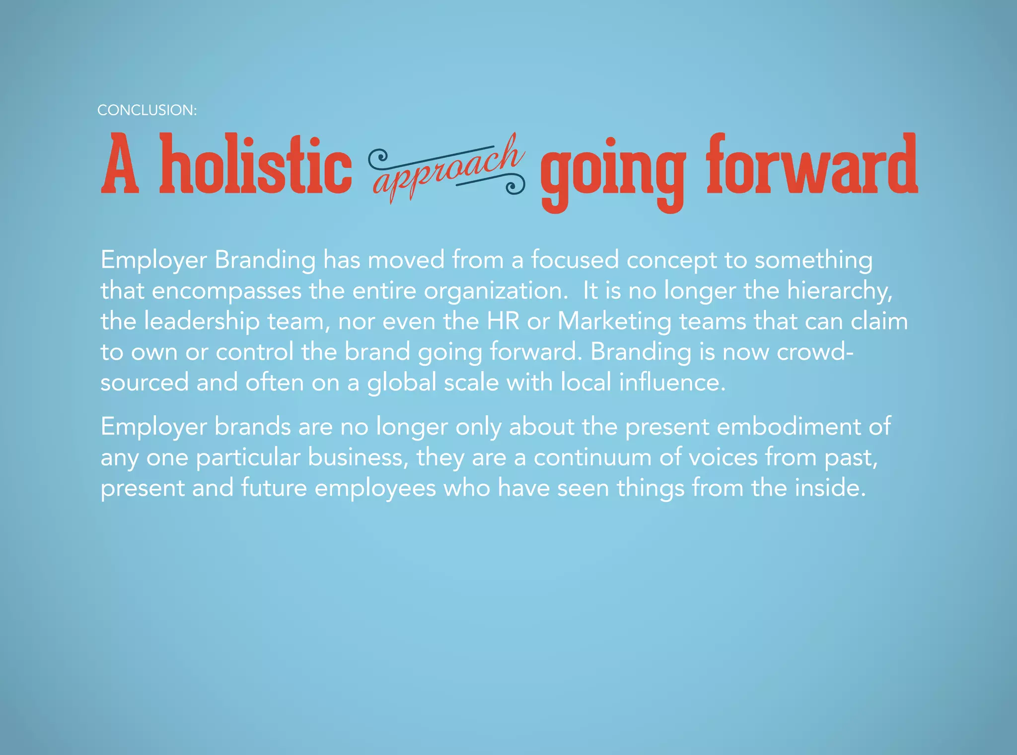 Employer Branding has moved from a focused concept to something
that encompasses the entire organization. It is no longer the hierarchy,
the leadership team, nor even the HR or Marketing teams that can claim
to own or control the brand going forward. Branding is now crowd-
sourced and often on a global scale with local influence.
Employer brands are no longer only about the present embodiment of
any one particular business, they are a continuum of voices from past,
present and future employees who have seen things from the inside.
CONCLUSION:
A holistic going forwardapproach
 