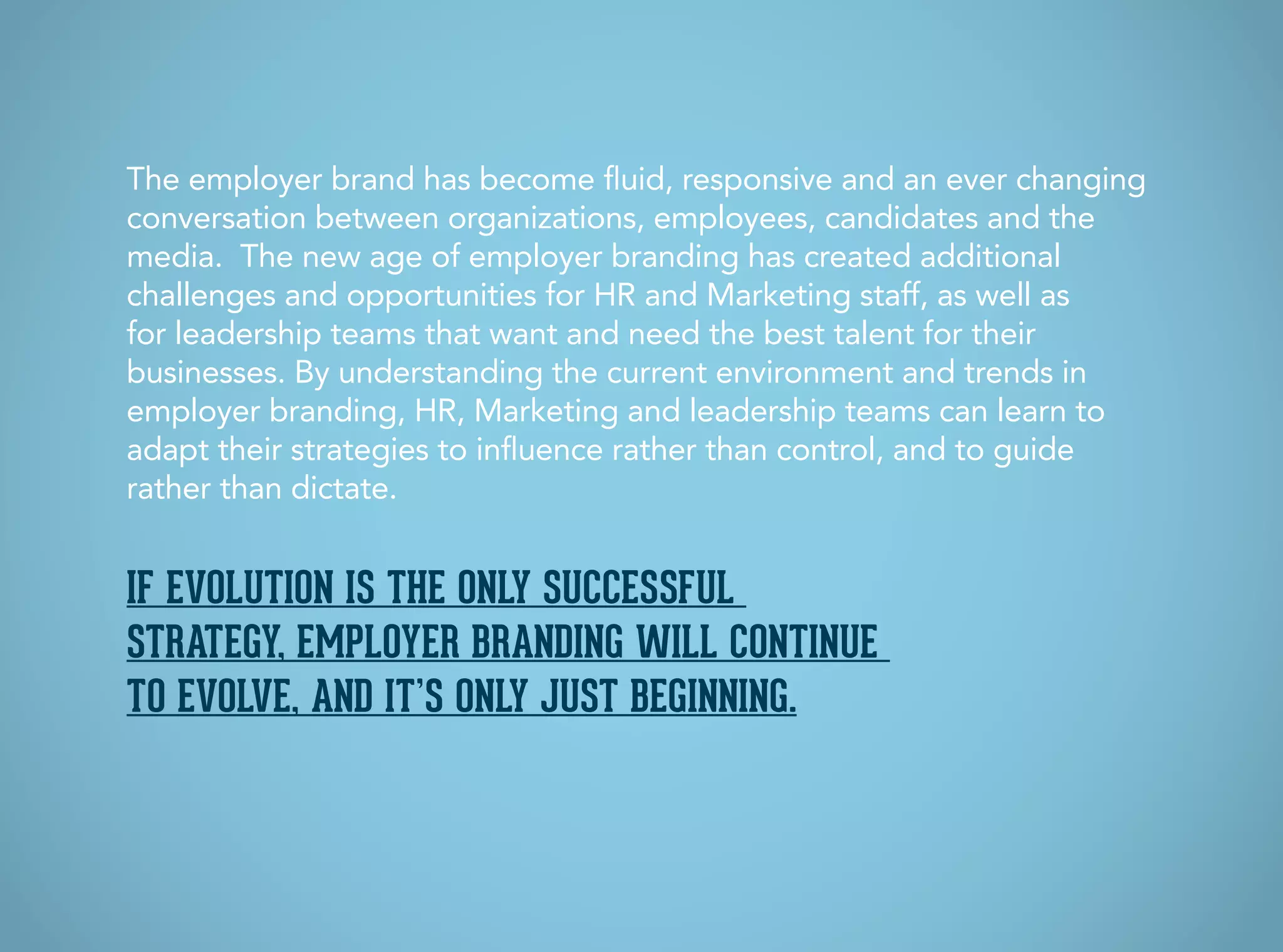 If evolution is the only successful
strategy, employer branding will continue
to evolve, and it’s only just beginning.
The employer brand has become fluid, responsive and an ever changing
conversation between organizations, employees, candidates and the
media. The new age of employer branding has created additional
challenges and opportunities for HR and Marketing staff, as well as
for leadership teams that want and need the best talent for their
businesses. By understanding the current environment and trends in
employer branding, HR, Marketing and leadership teams can learn to
adapt their strategies to influence rather than control, and to guide
rather than dictate.
 