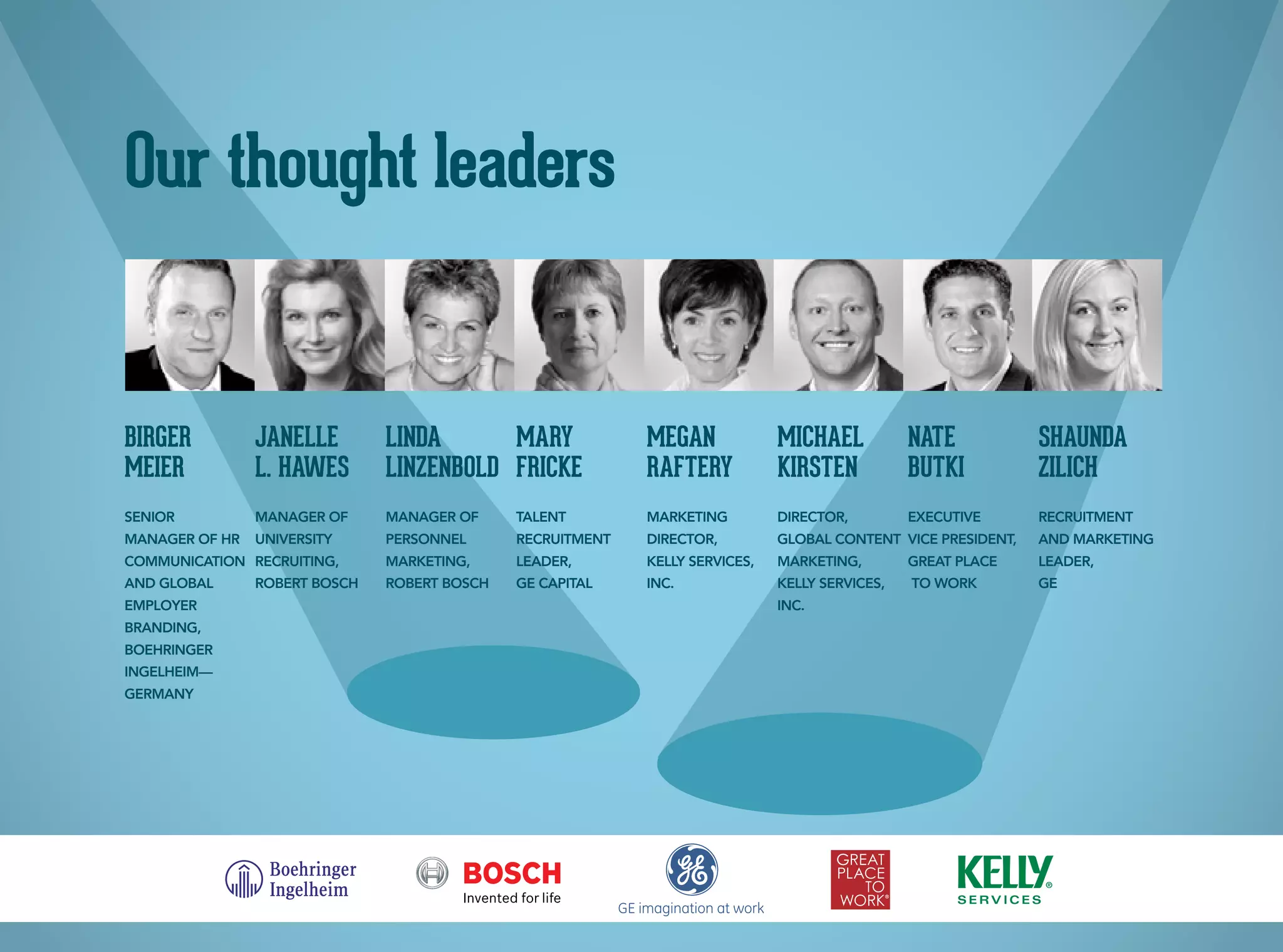 Our thought leaders
Birger
MeieR
Senior
Manager of HR
Communication
and Global
Employer
Branding,
Boehringer
Ingelheim—
Germany
Janelle
L. Hawes
Manager of
University
Recruiting,
Robert Bosch
Linda
Linzenbold
Manager of
Personnel
Marketing,
Robert Bosch
Mary
Fricke
Talent
Recruitment
Leader,
GE Capital
Megan
Raftery
Marketing
Director,
Kelly Services,
Inc.
Michael
Kirsten
Director,
Global Content
Marketing,
Kelly Services,
Inc.
Nate
Butki
Executive
Vice President,
Great Place
To Work
Shaunda
Zilich
Recruitment
and Marketing
Leader,
GE
 