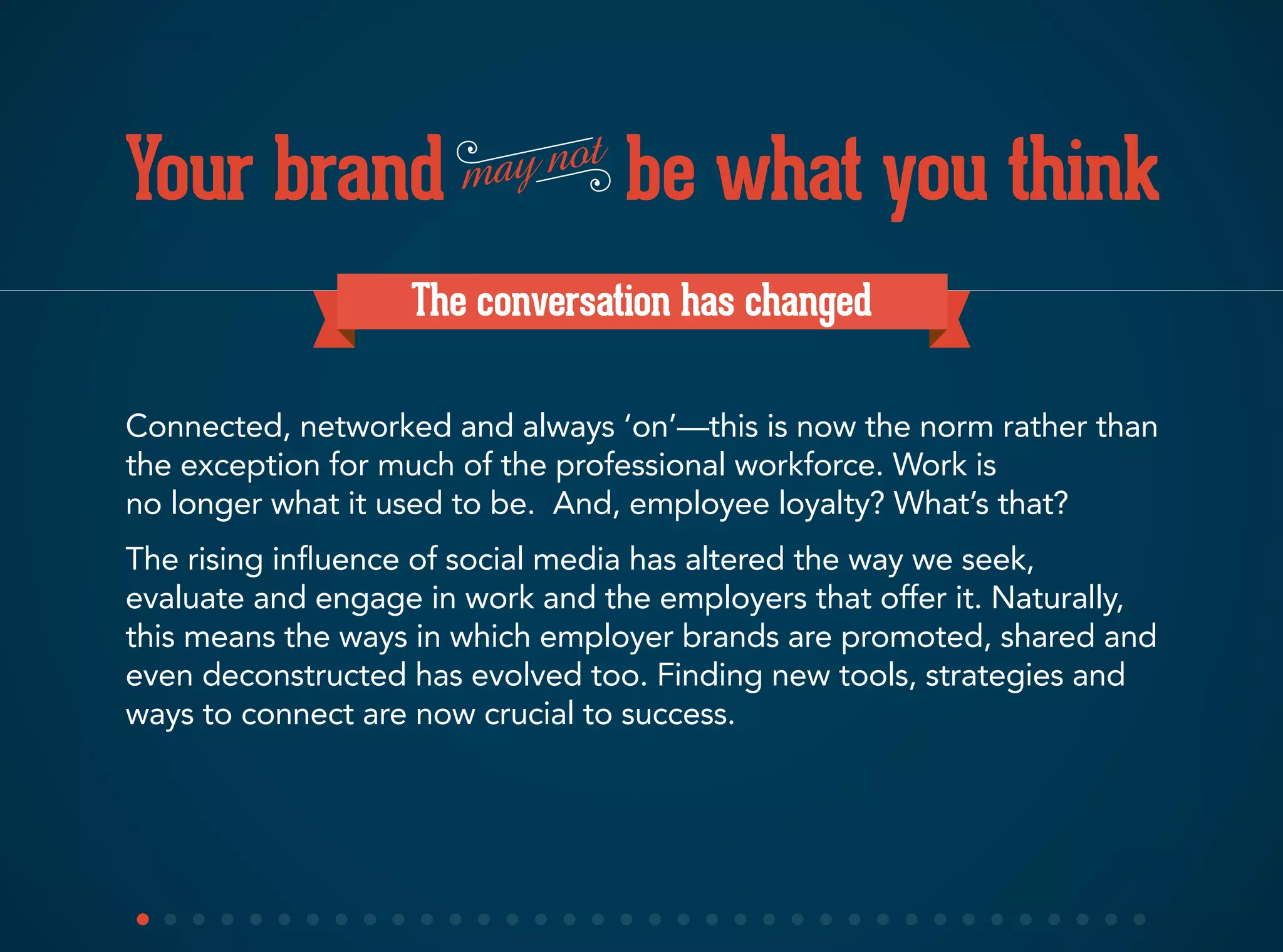 Your brand be what you thinkmay not
The conversation has changed
Connected, networked and always ‘on’—this is now the norm rather than
the exception for much of the professional workforce. Work is
no longer what it used to be. And, employee loyalty? What’s that?
The rising influence of social media has altered the way we seek,
evaluate and engage in work and the employers that offer it. Naturally,
this means the ways in which employer brands are promoted, shared and
even deconstructed has evolved too. Finding new tools, strategies and
ways to connect are now crucial to success.
 