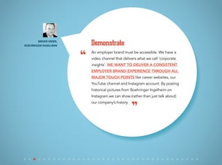 An employer brand must be accessible. We have a
video channel that delivers what we call ‘corporate
insights’. We want to deliver a consistent
employer brand experience through all
major touch points like career websites, our
YouTube channel and Instagram account. By posting
historical pictures from Boehringer Ingelheim on
Instagram we can show (rather than just talk about)
our company’s history.
Demonstrate
“
”
Birger Meier,
Boehringer Ingelheim
 