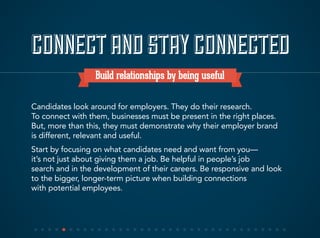 CONNECTAND STAYCONNECTED
Build relationships by being useful
Candidates look around for employers. They do their research.
To connect with them, businesses must be present in the right places.
But, more than this, they must demonstrate why their employer brand
is different, relevant and useful.
Start by focusing on what candidates need and want from you—
it’s not just about giving them a job. Be helpful in people’s job
search and in the development of their careers. Be responsive and look
to the bigger, longer-term picture when building connections
with potential employees.
 