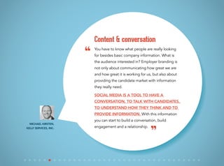 You have to know what people are really looking
for besides basic company information. What is
the audience interested in? Employer branding is
not only about communicating how great we are
and how great it is working for us, but also about
providing the candidate market with information
they really need.
Social media is a tool to have a
conversation, to talk with candidates,
to understand how they think and to
provide information. With this information
you can start to build a conversation, build
engagement and a relationship.
Content & conversation
Michael Kirsten,
Kelly Services, Inc.
“
”
 