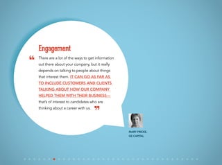 There are a lot of the ways to get information
out there about your company, but it really
depends on talking to people about things
that interest them. It can go as far as
to include customers and clients
talking about how our company
helped them with their business—
that’s of interest to candidates who are
thinking about a career with us.
Engagement
Mary Fricke,
GE Capital
“
”
 