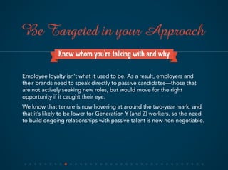 Know whom you’re talking with and why
Employee loyalty isn’t what it used to be. As a result, employers and
their brands need to speak directly to passive candidates—those that
are not actively seeking new roles, but would move for the right
opportunity if it caught their eye.
We know that tenure is now hovering at around the two-year mark, and
that it’s likely to be lower for Generation Y (and Z) workers, so the need
to build ongoing relationships with passive talent is now non-negotiable.
Be Targeted in your Approach
 