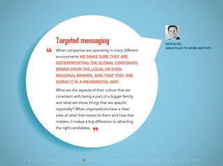 When companies are operating in many different
environments we make sure they are
differentiating the global corporate
brand from the local or even
regional brands, and that they are
doing it in a meaningful way.
What are the aspects of their culture that are
consistent with being a part of a bigger family,
and what are those things that are specific
regionally? When organizations have a clear
view of what that means to them and how that
matters, it makes a big difference to attracting
the right candidates.
Targeted messaging Nate Butki,
Great Place to Work Institute
“
”
 