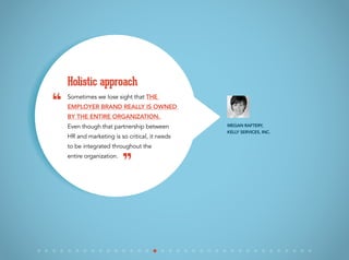Sometimes we lose sight that the
employer brand really is owned
by the entire organization.
Even though that partnership between
HR and marketing is so critical, it needs
to be integrated throughout the
entire organization.
Holistic approach
Megan Raftery,
Kelly Services, Inc.
“
”
 