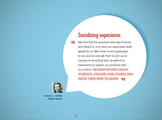 We find that the absolute best way to show
who Bosch is, is to have our associates really
speak for us. We invite current graduates
to our alumni and ask them to join us on
campus at recruiting fairs, as well as to
classrooms to explain our products and
our culture. We mentor and coach
students, provide case studies and
invite them here to learn.
Socializing experience
Janelle L. Hawes,
Robert Bosch
“
”
 