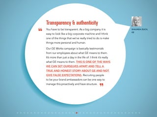 You have to be transparent. As a big company it is
easy to look like a big corporate machine and I think
one of the things that we’ve really tried to do is make
things more personal and human.
Our GE Works campaign is basically testimonials
from our employees about what GE means to them.
It’s more than just a day in the life of. I think it’s really
what GE means to them. This is one of the ways
we can set ourselves apart and tell a
true and honest story about GE and not
give false expectations. Recruiting people
to be your brand ambassadors can be one way to
manage this proactively and have structure.
Transparency & authenticity
“
”
Shaunda Zilich,
GE
 