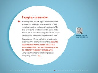 You really need to look at your internal resources.
You need to understand the capabilities of your
recruiters—are they really social media savvy? Do
they understand how to work within social media,
how to talk to candidates using these tools, how to
be in constant, ongoing conversation with them?
I’d encourage HR and marketing to work much
closer together on employer branding. HR can
understand what marketing does
and marketing can advise HR on how
to attract the right candidates
using social media and help them produce
compelling content.
Engaging conversation
Michael Kirsten,
Kelly Services, Inc.
“
”
 