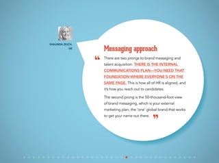 There are two prongs to brand messaging and
talent acquisition. There is the internal
communications plan—you need that
foundation where everyone’s on the
same page. This is how all of HR is aligned, and
it’s how you reach out to candidates.
The second prong is the 50-thousand-foot view
of brand messaging, which is your external
marketing plan; the ‘one’ global brand that works
to get your name out there.
Messaging approach
Shaunda Zilich,
GE
“
”
 