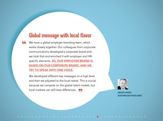 We have a global employer branding team, which
works closely together. Our colleagues from corporate
communications developed a corporate brand and
we took that and enriched it with employer and HR-
specific elements. So, our employer brand is
based on our corporate brand, and we
try to speak with one voice.
We developed different key messages on a high level
and then we adjusted to the local needs. This is crucial
because we compete on the global talent market, but
local markets can still have differences.
Global message with local flavor
Birger Meier,
Boehringer Ingelheim
“
”
 
