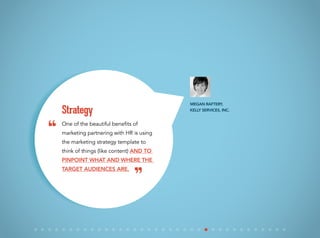 One of the beautiful benefits of
marketing partnering with HR is using
the marketing strategy template to
think of things (like content) and to
pinpoint what and where the
target audiences are.
Strategy
Megan Raftery,
Kelly Services, Inc.
“
”
 