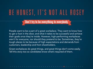 Don’t try to be everything to everybody
People want to be a part of a great workplace. They want to know how
to get a foot in the door, and what it takes to be successful and achieve
their goals once they’re inside. However, high-performing workplaces
aren’t for everyone, nor should they pretend to be. Sometimes, they’re
tough places to be because of high expectations and demands from
customers, leadership and from shareholders.
Great workplaces do great things, and great things don’t come easily.
Tell this story too so candidates know what’s required of them.
BE HONEST, IT’S NOT ALL ROSEY
 