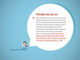 Great workplaces are not country clubs. Sure they
offer great perks and work environments but they
also do amazing work and have people who work
really hard and want to share in creating success.
Companies attract employees who want to
contribute on this level because those companies
are very clear on who they are and what the
value is in working there. Not every great
workplace or great culture is great
for everybody. But the best know how
to attract those who will fit.
Articulate who you are
Nate Butki,
Great Place to Work Institute
“
”
 