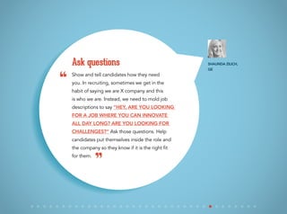 Show and tell candidates how they need
you. In recruiting, sometimes we get in the
habit of saying we are X company and this
is who we are. Instead, we need to mold job
descriptions to say “Hey, are you looking
for a job where you can innovate
all day long? Are you looking for
challenges?” Ask those questions. Help
candidates put themselves inside the role and
the company so they know if it is the right fit
for them.
Ask questions Shaunda Zilich,
GE
“
”
 