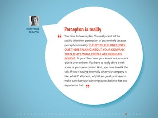 You have to have a plan. You really can’t let the
public drive their perception of you entirely because
perception is reality. If they’re the only ones
out there talking about your company
then that’s what people are going to
believe. So your ‘fans’ own your brand but you can’t
give it over to them. You have to really drive it with
some of your own content. And, you have to walk the
talk. If you’re saying externally what your company is
like, what it’s all about, why it’s so great, you have to
make sure that your own employees believe that and
experience that.
Perception is reality
“
”
Mary Fricke,
GE Capital
 
