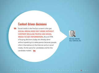 Social media is the fire but content is the gas.
Social media does not work without
content because people use social
media to get information. Around 70%
of buying decisions today are already done
without speaking to a sales person because people
inform themselves on the Internet and on social
media. It’s the same for candidates and for the
candidate market.
Content driven decisions
Michael Kirsten,
Kelly Services, Inc.
“
”
 