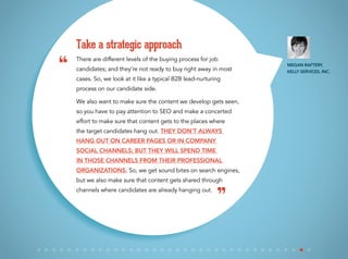There are different levels of the buying process for job
candidates; and they’re not ready to buy right away in most
cases. So, we look at it like a typical B2B lead-nurturing
process on our candidate side.
We also want to make sure the content we develop gets seen,
so you have to pay attention to SEO and make a concerted
effort to make sure that content gets to the places where
the target candidates hang out. They don’t always
hang out on career pages or in company
social channels; but they will spend time
in those channels from their professional
organizations. So, we get sound bites on search engines,
but we also make sure that content gets shared through
channels where candidates are already hanging out.
Take a strategic approach
“
”
Megan Raftery,
Kelly Services, Inc.
 