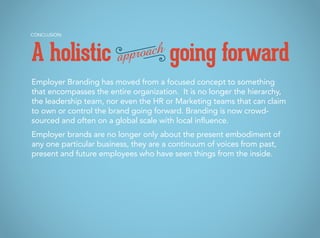 Employer Branding has moved from a focused concept to something
that encompasses the entire organization. It is no longer the hierarchy,
the leadership team, nor even the HR or Marketing teams that can claim
to own or control the brand going forward. Branding is now crowd-
sourced and often on a global scale with local influence.
Employer brands are no longer only about the present embodiment of
any one particular business, they are a continuum of voices from past,
present and future employees who have seen things from the inside.
CONCLUSION:
A holistic going forwardapproach
 