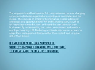 If evolution is the only successful
strategy, employer branding will continue
to evolve, and it’s only just beginning.
The employer brand has become fluid, responsive and an ever changing
conversation between organizations, employees, candidates and the
media. The new age of employer branding has created additional
challenges and opportunities for HR and Marketing staff, as well as
for leadership teams that want and need the best talent for their
businesses. By understanding the current environment and trends in
employer branding, HR, Marketing and leadership teams can learn to
adapt their strategies to influence rather than control, and to guide
rather than dictate.
 