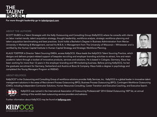 About the authors
Scott Eilbes is a Talent Strategist with the Kelly Outsourcing and Consulting Group (KellyOCG) where he consults with clients
on labor market trends, talent acquisition strategy, thought leadership, workforce analysis, strategic workforce planning and
talent acquisition benchmarking and best practices. Scott holds a Bachelor’s Degree in Business Administration from Marian
University in Marketing & Management, earned his M.B.A. in Management from The University of Wisconsin – Whitewater and is
certified by the Human Capital Institute in Human Capital Strategy and Strategic Workforce Planning.
Klaus Toepfer is Director Talent Sourcing EMEA, access KellyOCG. Klaus leads the KellyOCG Talent Sourcing Practice, which
designs and delivers project-related support of bespoke recruiting and employer branding activities to attract, hire and retain
academic talent through a toolset of innovative products, services and solutions. He is based in Cologne, Germany. Klaus has
been working for more than 12 years in the employer branding and HR-marketing business. Before joining KellyOCG, he led
the graduate recruitment for Germany, Switzerland and Austria at Booz & Company. Klaus holds a degree in psychology and
completed the Young Managers Program at INSEAD.
For more thought leadership go to talentproject.com
About KellyOCG
KellyOCG®
is the Outsourcing and Consulting Group of workforce solutions provider Kelly Services, Inc. KellyOCG is a global leader in innovative talent
management solutions in the areas of Recruitment Process Outsourcing (RPO), Business Process Outsourcing (BPO), Contingent Workforce Outsourcing
(CWO), including Independent Contractor Solutions, Human Resources Consulting, Career Transition and Executive Coaching, and Executive Search.
KellyOCG was named in the International Association of Outsourcing Professionals®
2014 Global Outsourcing 100®
list, an annual
ranking of the world’s best outsourcing service providers and advisors.
Further information about KellyOCG may be found at kellyocg.com.
 