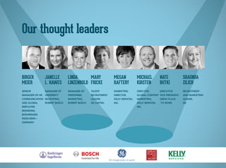 Our thought leaders
Birger
MeieR
Senior
Manager of HR
Communication
and Global
Employer
Branding,
Boehringer
Ingelheim—
Germany
Janelle
L. Hawes
Manager of
University
Recruiting,
Robert Bosch
Linda
Linzenbold
Manager of
Personnel
Marketing,
Robert Bosch
Mary
Fricke
Talent
Recruitment
Leader,
GE Capital
Megan
Raftery
Marketing
Director,
Kelly Services,
Inc.
Michael
Kirsten
Director,
Global Content
Marketing,
Kelly Services,
Inc.
Nate
Butki
Executive
Vice President,
Great Place
To Work
Shaunda
Zilich
Recruitment
and Marketing
Leader,
GE
 