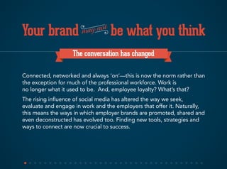 Your brand be what you thinkmay not
The conversation has changed
Connected, networked and always ‘on’—this is now the norm rather than
the exception for much of the professional workforce. Work is
no longer what it used to be. And, employee loyalty? What’s that?
The rising influence of social media has altered the way we seek,
evaluate and engage in work and the employers that offer it. Naturally,
this means the ways in which employer brands are promoted, shared and
even deconstructed has evolved too. Finding new tools, strategies and
ways to connect are now crucial to success.
 