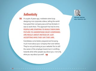 A couple of years ago, marketers were busy
designing nice corporate videos, telling the world
how great their company was and how fantastic it
was to work there. This approach has had its time.
People are starting to build their own
picture to understand what companies
are really about instead of just
accepting who they say they are.
Candidates come better prepared and knowing
much more about your company than ever before.
They’re not just looking at your website! You’re still
the owner of the employer brand, but it is shifting
towards what other people say about you—not only
what you say about yourself.
Authenticity
Michael Kirsten,
Kelly Services, Inc.
“
”
 
